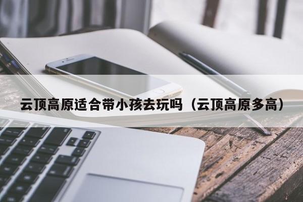 云顶高原适合带小孩去玩吗(云顶高原多高)