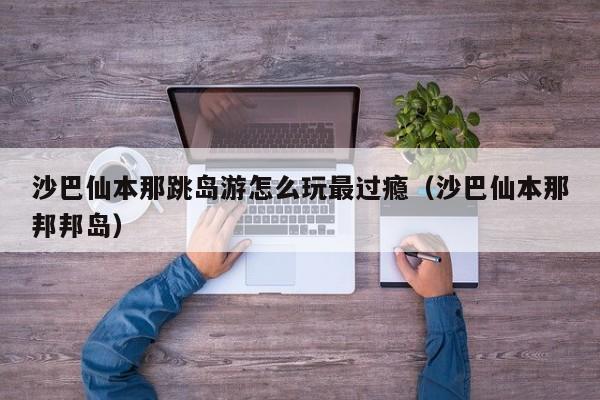 沙巴仙本那跳岛游怎么玩最过瘾(沙巴仙本那邦邦岛)