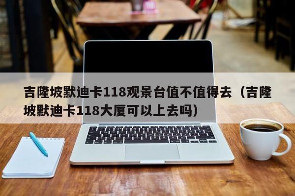 吉隆坡默迪卡118观景台值不值得去(吉隆坡默迪卡118大厦可以上去吗)