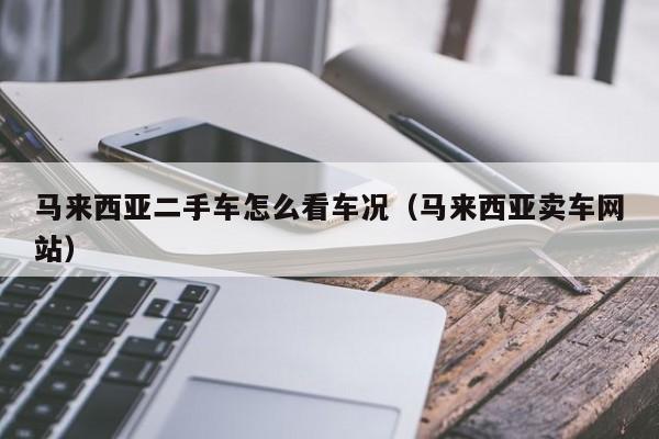 马来西亚二手车怎么看车况(马来西亚卖车网站)