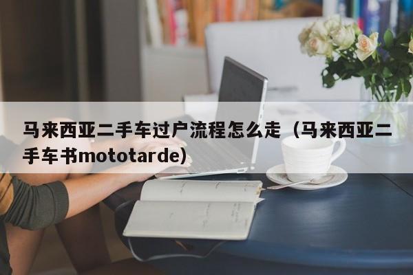 马来西亚二手车过户流程怎么走(马来西亚二手车书mototarde)
