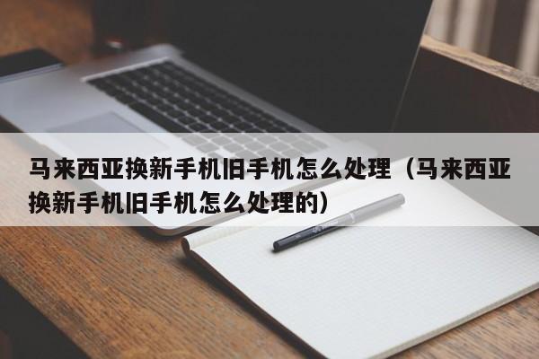 马来西亚换新手机旧手机怎么处理(马来西亚换新手机旧手机怎么处理的)