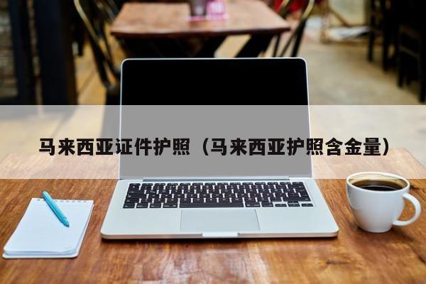 马来西亚证件护照(马来西亚护照含金量)