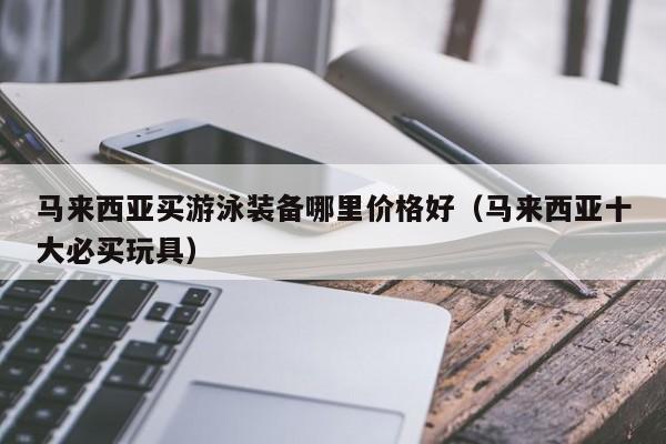 马来西亚买游泳装备哪里价格好(马来西亚十大必买玩具)
