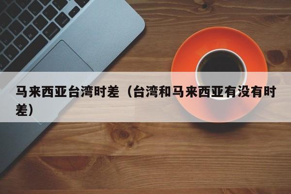 马来西亚台湾时差(台湾和马来西亚有没有时差)