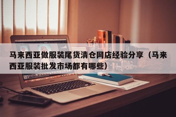 马来西亚做服装尾货清仓网店经验分享(马来西亚服装批发市场都有哪些)