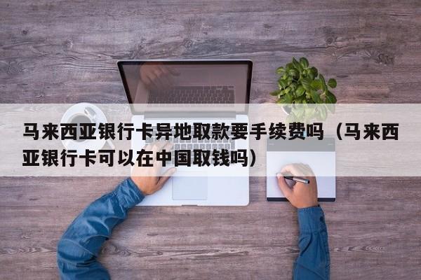 马来西亚银行卡异地取款要手续费吗(马来西亚银行卡可以在中国取钱吗)