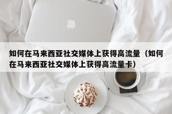 如何在马来西亚社交媒体上获得高流量(如何在马来西亚社交媒体上获得高流量卡)