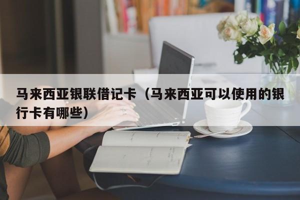马来西亚银联借记卡(马来西亚可以使用的银行卡有哪些)