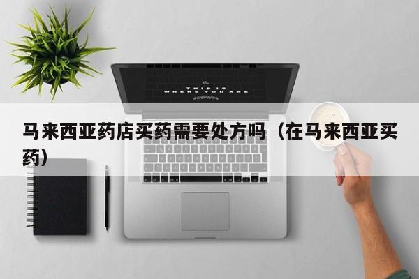 马来西亚药店买药需要处方吗(在马来西亚买药)
