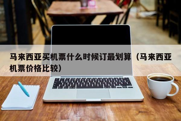 马来西亚买机票什么时候订最划算(马来西亚机票价格比较)