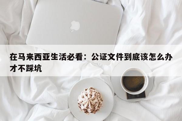 在马来西亚生活必看:公证文件到底该怎么办才不踩坑