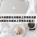 如何在马来西亚社交媒体上获得高流量（如何在马来西亚社交媒体上获得高流量卡）