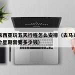 去马来西亚玩五天行程怎么安排（去马来西亚玩一个星期需要多少钱）