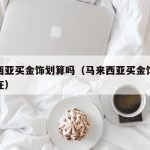 马来西亚买金饰划算吗（马来西亚买金饰划算吗现在）