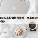 马来西亚买车位值得投资吗（马来西亚买一辆车多少钱）