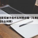 马来西亚买被子选什么材质舒服（马来西亚的床单是什么材质）