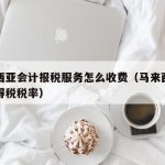 马来西亚会计报税服务怎么收费（马来西亚企业所得税税率）