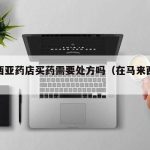 马来西亚药店买药需要处方吗（在马来西亚买药）