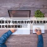 马来西亚买学习机对孩子的学习有效果吗（马来西亚买电脑划算嘛）